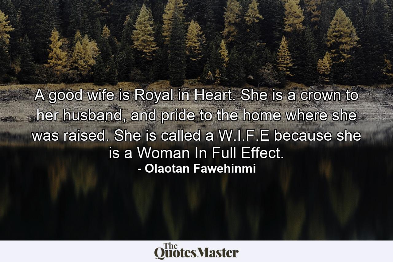 A good wife is Royal in Heart. She is a crown to her husband, and pride to the home where she was raised. She is called a W.I.F.E because she is a Woman In Full Effect. - Quote by Olaotan Fawehinmi