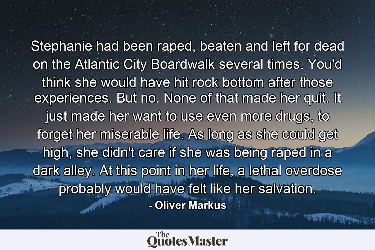 Stephanie had been raped, beaten and left for dead on the Atlantic City Boardwalk several times. You'd think she would have hit rock bottom after those experiences. But no. None of that made her quit. It just made her want to use even more drugs, to forget her miserable life. As long as she could get high, she didn't care if she was being raped in a dark alley. At this point in her life, a lethal overdose probably would have felt like her salvation. - Quote by Oliver Markus