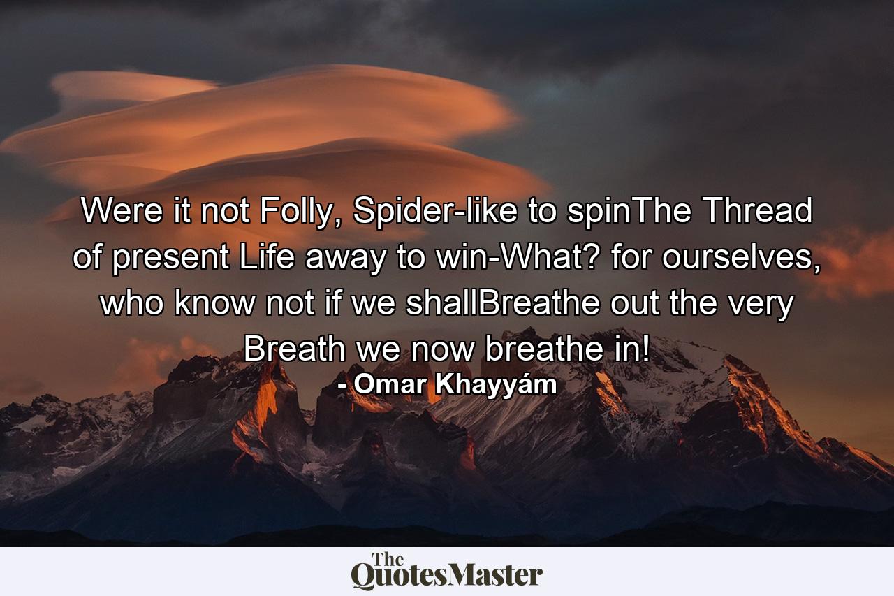 Were it not Folly, Spider-like to spinThe Thread of present Life away to win-What? for ourselves, who know not if we shallBreathe out the very Breath we now breathe in! - Quote by Omar Khayyám