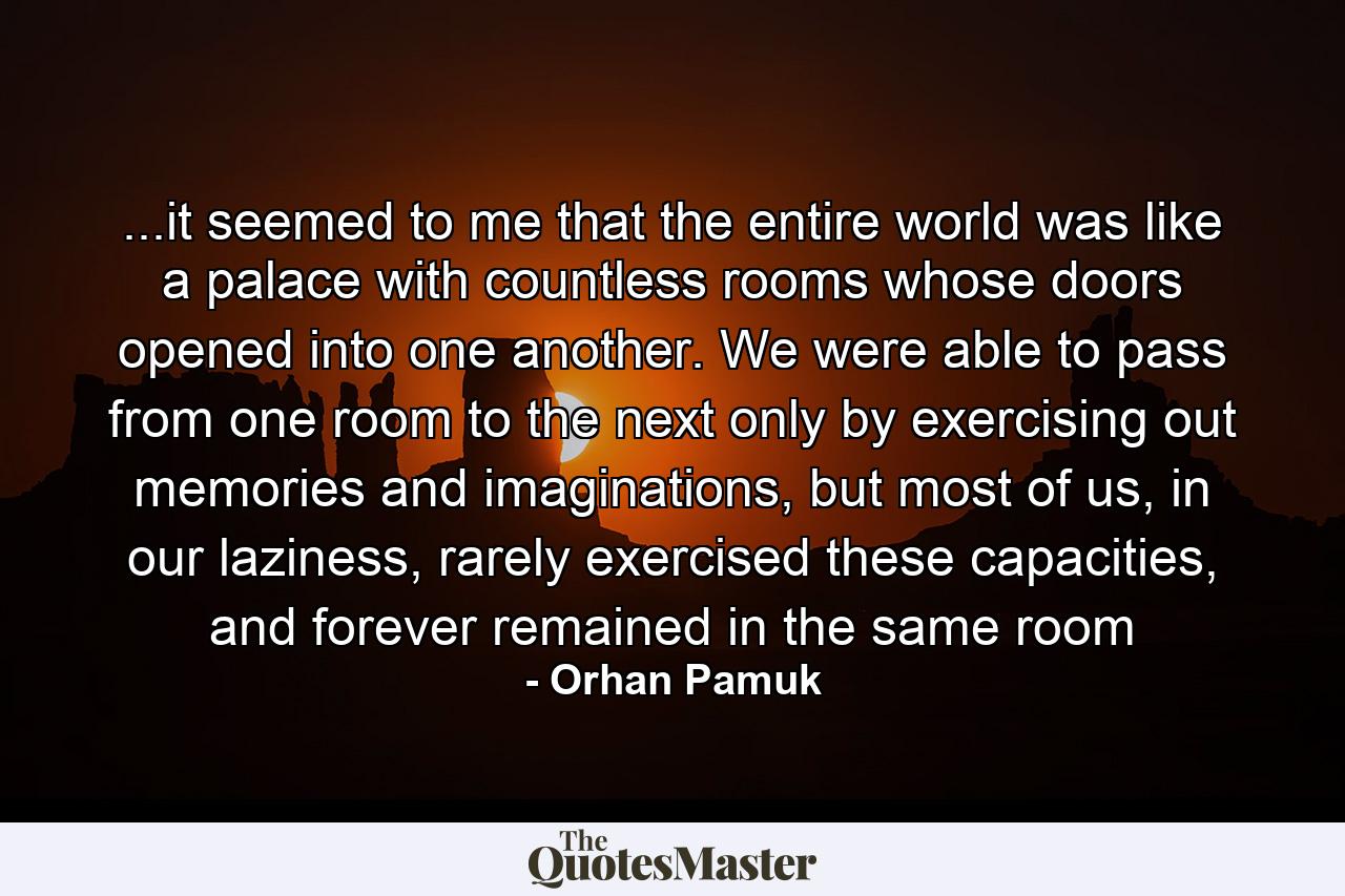 ...it seemed to me that the entire world was like a palace with countless rooms whose doors opened into one another. We were able to pass from one room to the next only by exercising out memories and imaginations, but most of us, in our laziness, rarely exercised these capacities, and forever remained in the same room - Quote by Orhan Pamuk