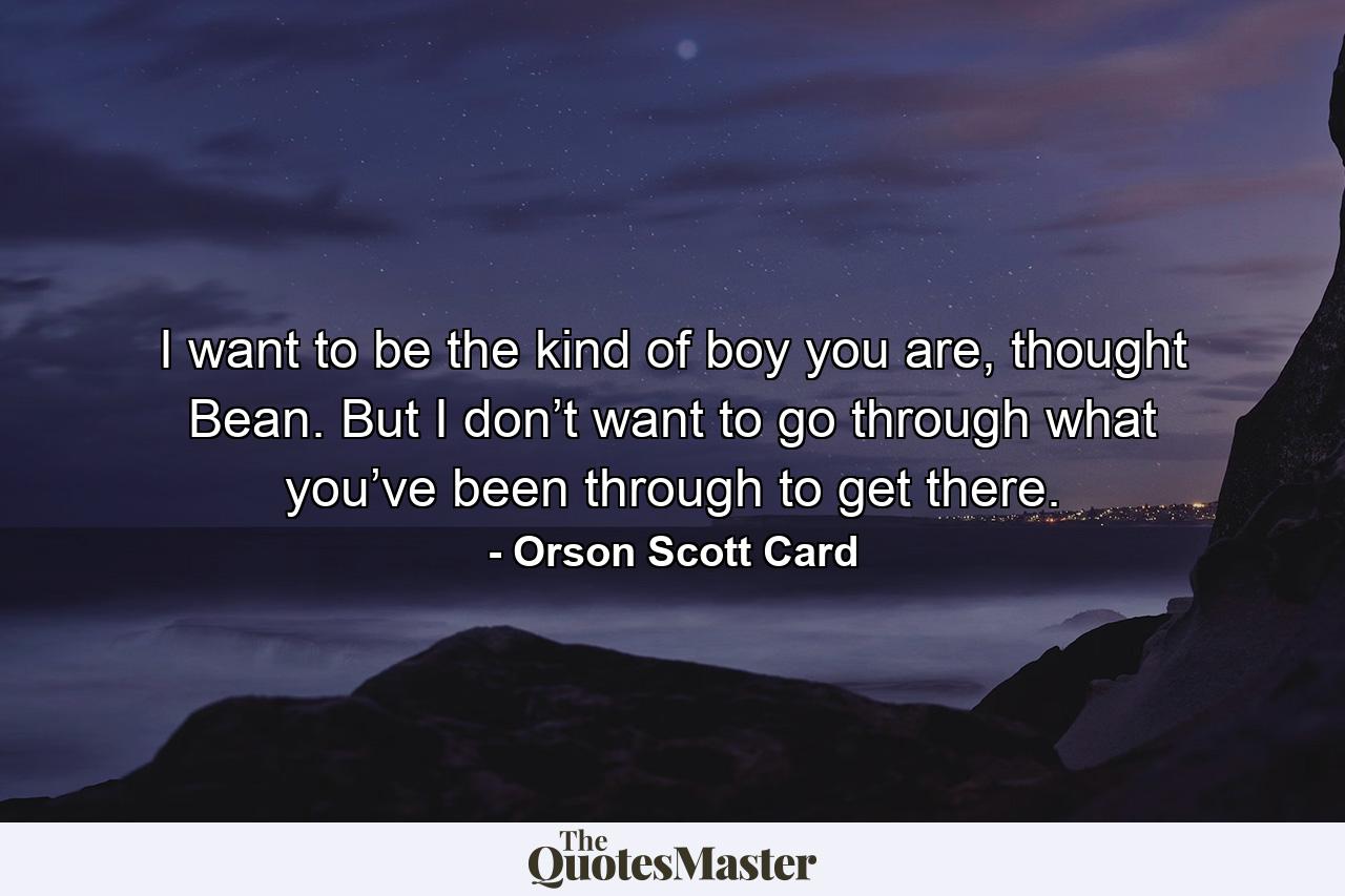 I want to be the kind of boy you are, thought Bean. But I don’t want to go through what you’ve been through to get there. - Quote by Orson Scott Card