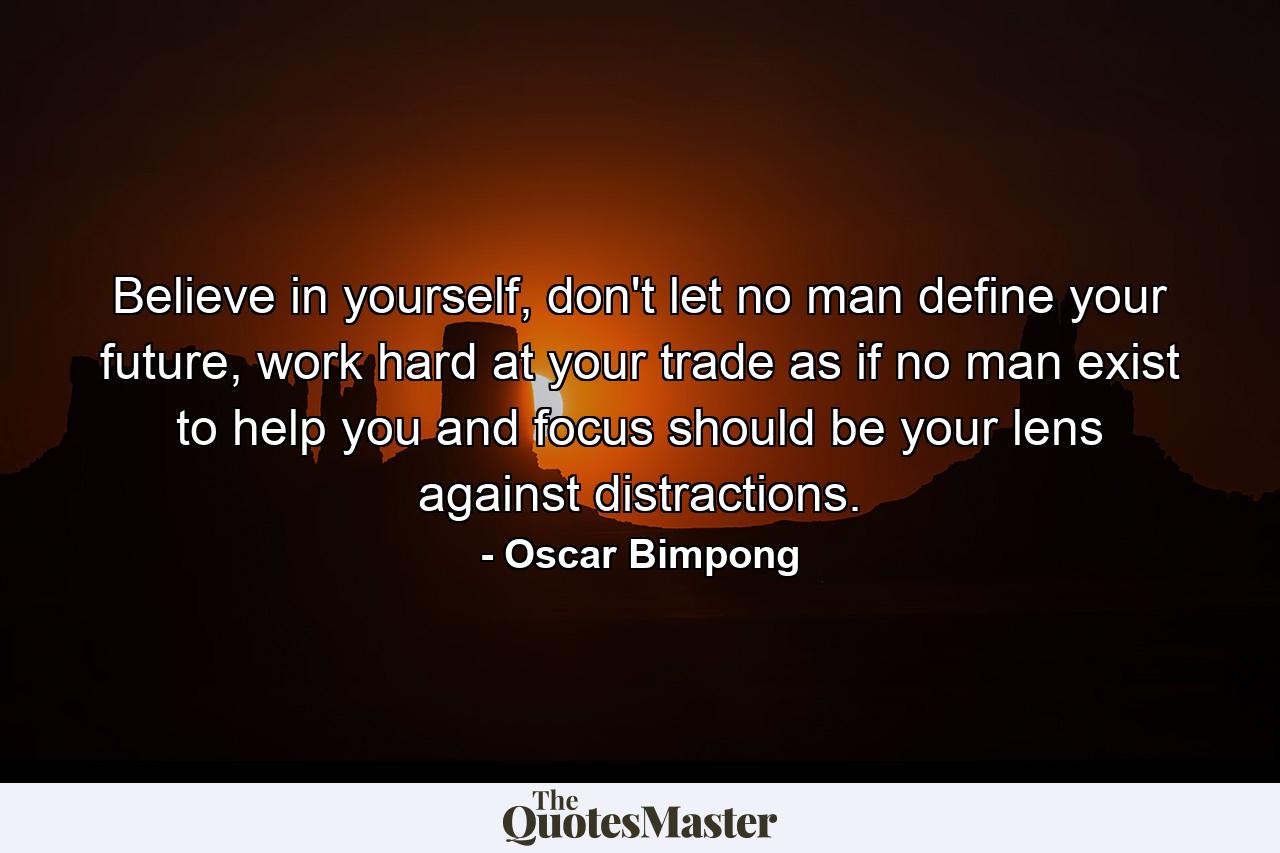 Believe in yourself, don't let no man define your future, work hard at your trade as if no man exist to help you and focus should be your lens against distractions. - Quote by Oscar Bimpong