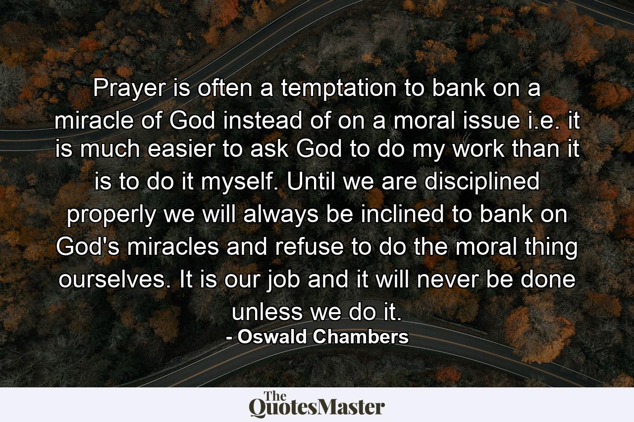 Prayer is often a temptation to bank on a miracle of God instead of on a moral issue  i.e.  it is much easier to ask God to do my work than it is to do it myself. Until we are disciplined properly  we will always be inclined to bank on God's miracles and refuse to do the moral thing ourselves. It is our job  and it will never be done unless we do it. - Quote by Oswald Chambers