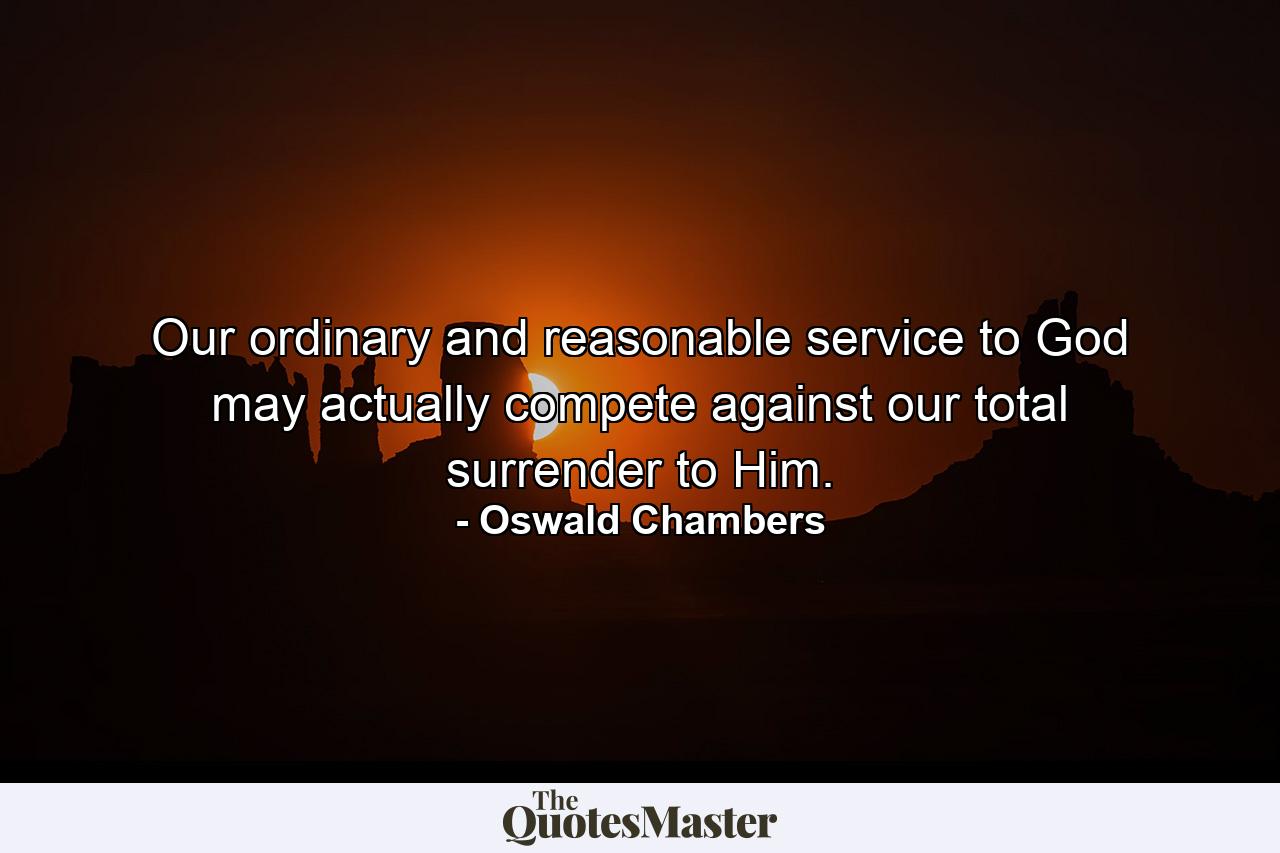 Our ordinary and reasonable service to God may actually compete against our total surrender to Him. - Quote by Oswald Chambers