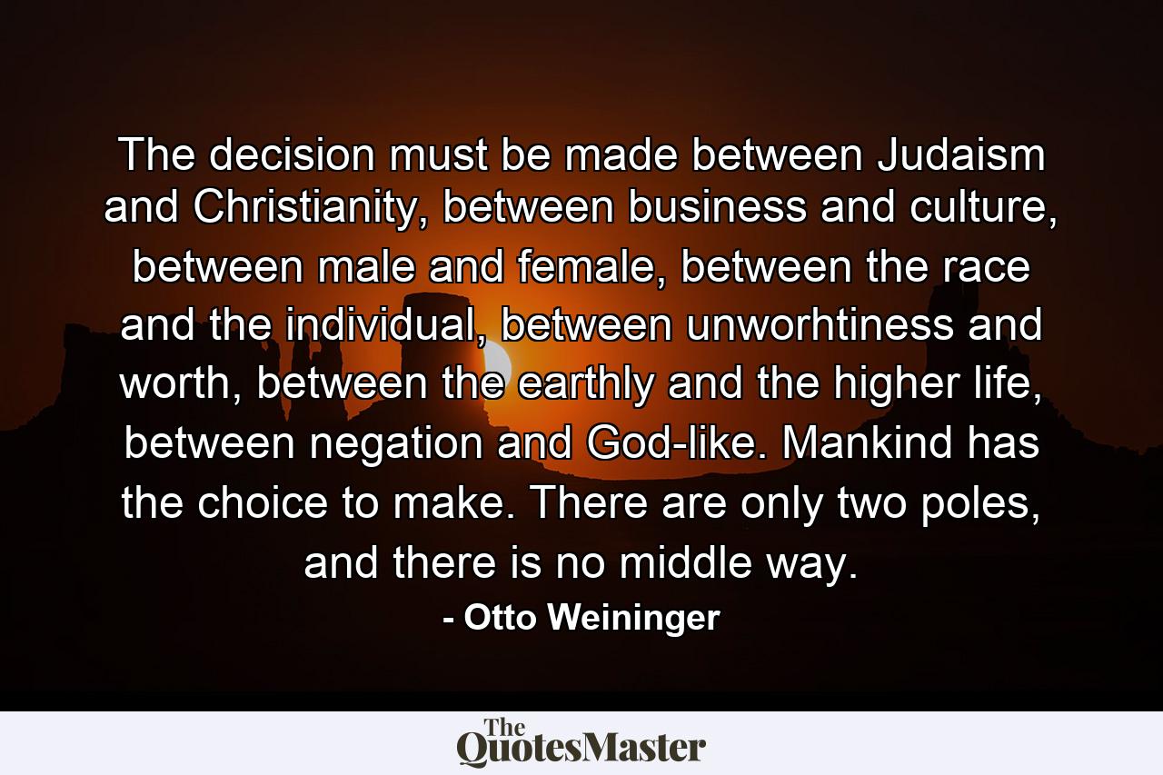 The decision must be made between Judaism and Christianity, between business and culture, between male and female, between the race and the individual, between unworhtiness and worth, between the earthly and the higher life, between negation and God-like. Mankind has the choice to make. There are only two poles, and there is no middle way. - Quote by Otto Weininger