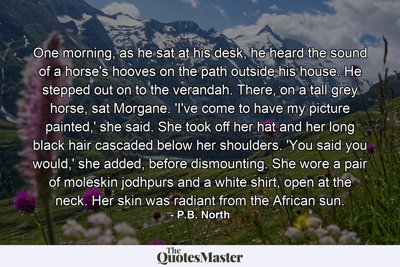 One morning, as he sat at his desk, he heard the sound of a horse's hooves on the path outside his house. He stepped out on to the verandah. There, on a tall grey horse, sat Morgane. 'I've come to have my picture painted,' she said. She took off her hat and her long black hair cascaded below her shoulders. 'You said you would,' she added, before dismounting. She wore a pair of moleskin jodhpurs and a white shirt, open at the neck. Her skin was radiant from the African sun. - Quote by P.B. North