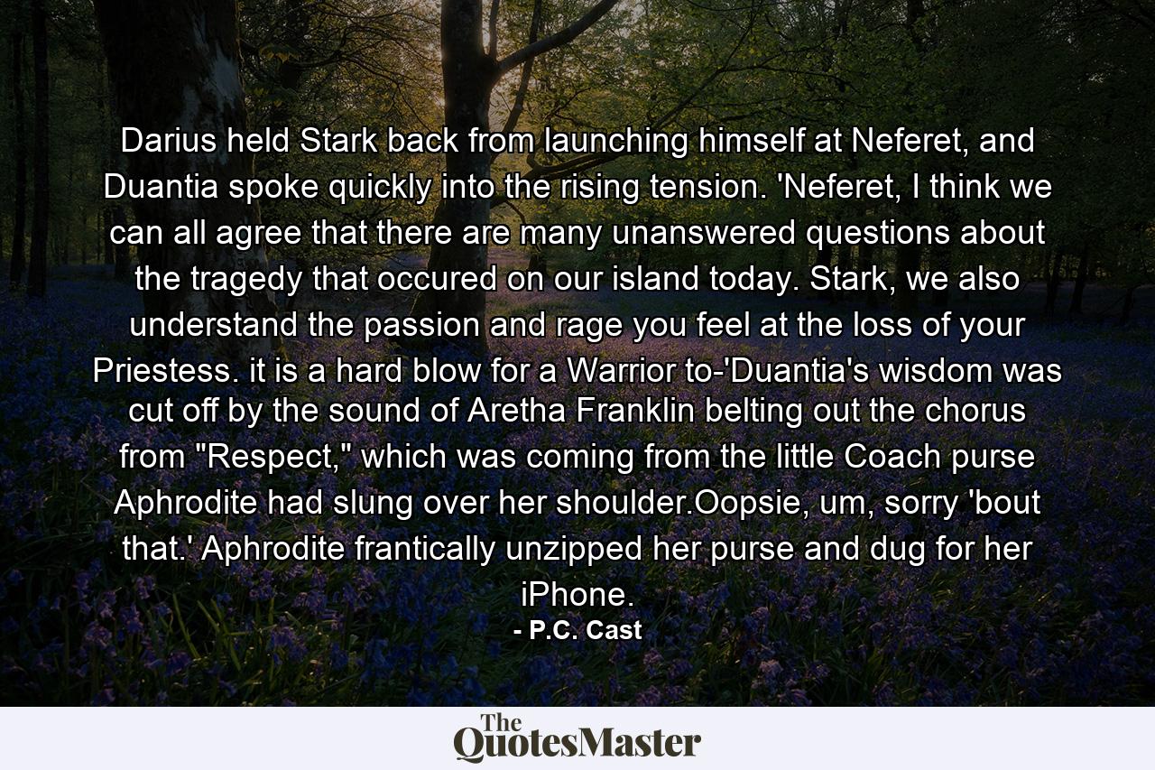 Darius held Stark back from launching himself at Neferet, and Duantia spoke quickly into the rising tension. 'Neferet, I think we can all agree that there are many unanswered questions about the tragedy that occured on our island today. Stark, we also understand the passion and rage you feel at the loss of your Priestess. it is a hard blow for a Warrior to-'Duantia's wisdom was cut off by the sound of Aretha Franklin belting out the chorus from 