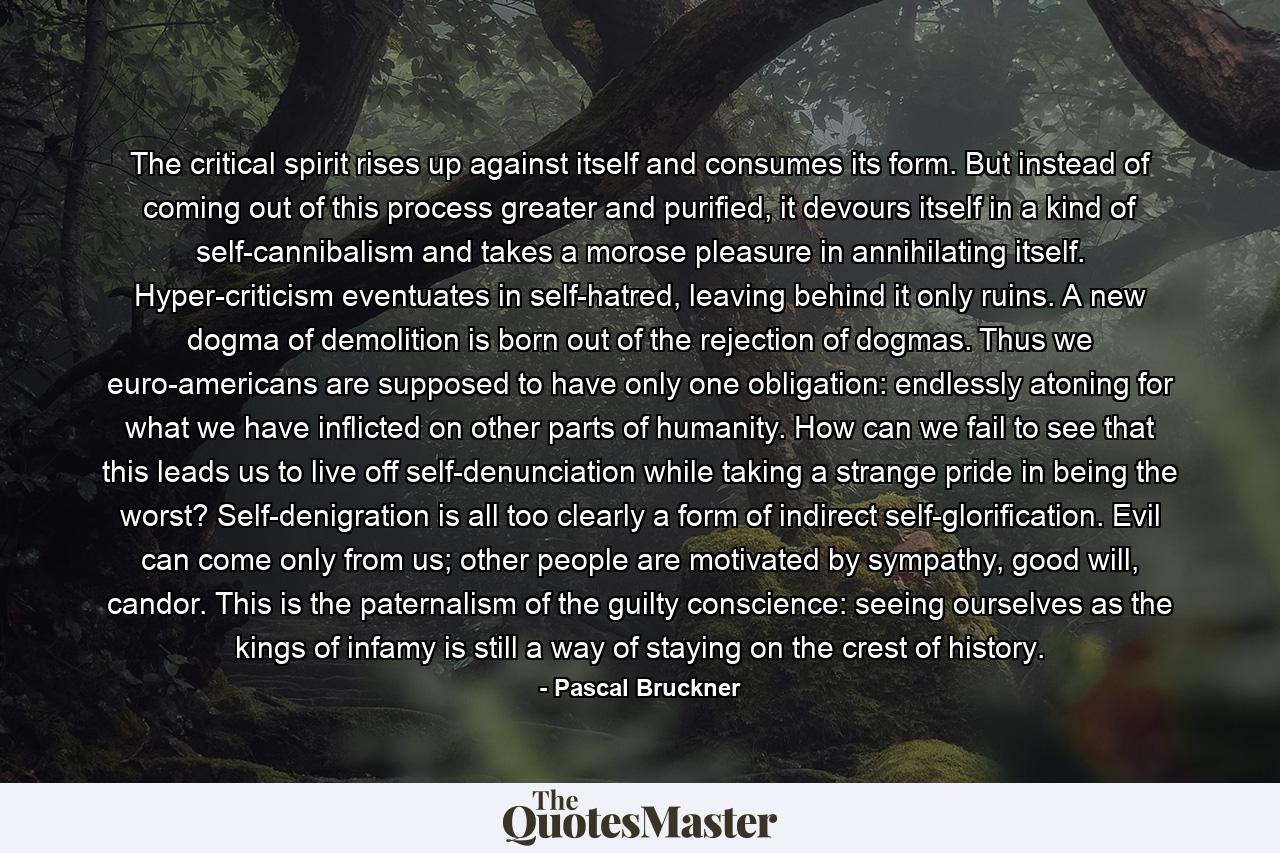 The critical spirit rises up against itself and consumes its form. But instead of coming out of this process greater and purified, it devours itself in a kind of self-cannibalism and takes a morose pleasure in annihilating itself. Hyper-criticism eventuates in self-hatred, leaving behind it only ruins. A new dogma of demolition is born out of the rejection of dogmas. Thus we euro-americans are supposed to have only one obligation: endlessly atoning for what we have inflicted on other parts of humanity. How can we fail to see that this leads us to live off self-denunciation while taking a strange pride in being the worst? Self-denigration is all too clearly a form of indirect self-glorification. Evil can come only from us; other people are motivated by sympathy, good will, candor. This is the paternalism of the guilty conscience: seeing ourselves as the kings of infamy is still a way of staying on the crest of history. - Quote by Pascal Bruckner