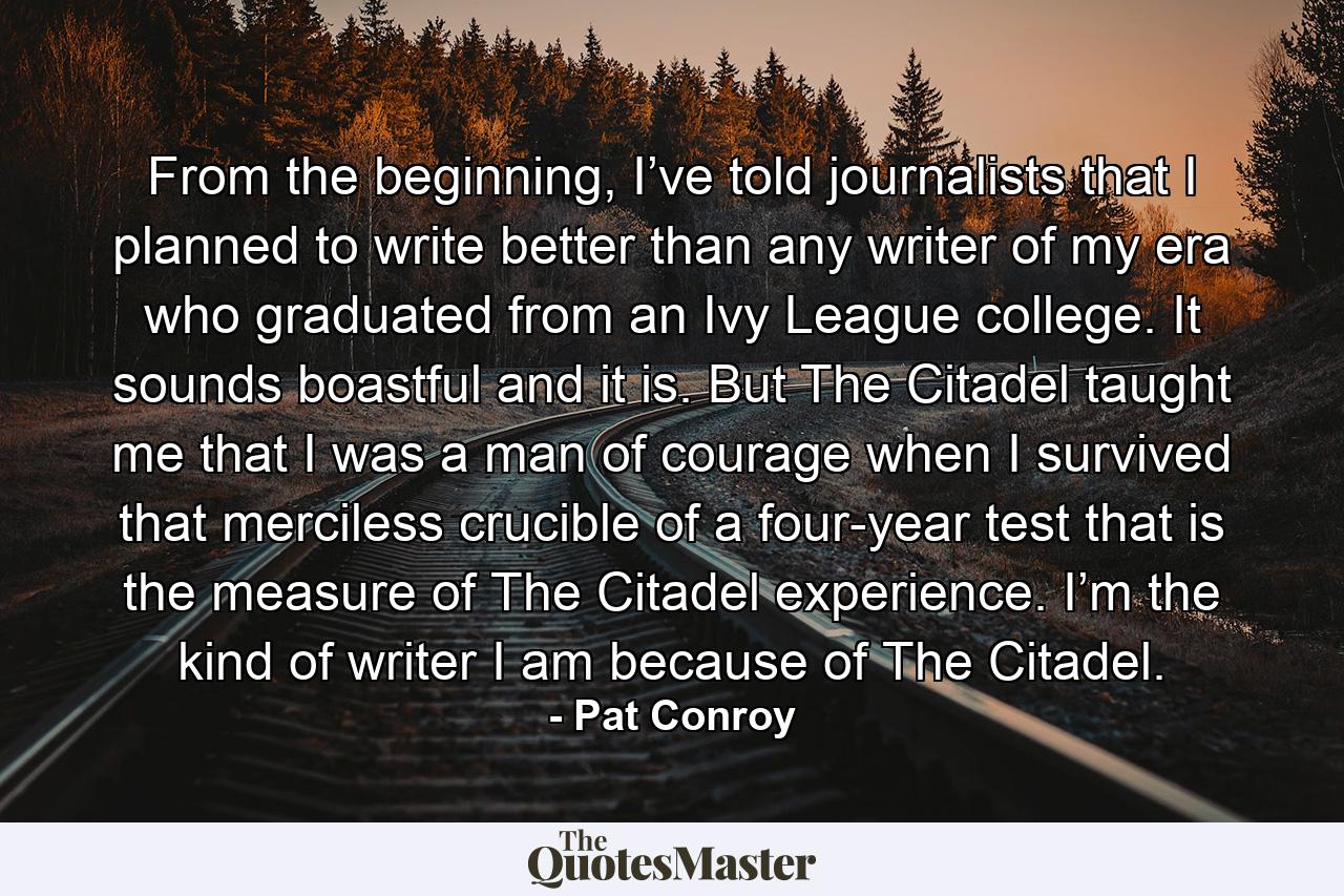 From the beginning, I’ve told journalists that I planned to write better than any writer of my era who graduated from an Ivy League college. It sounds boastful and it is. But The Citadel taught me that I was a man of courage when I survived that merciless crucible of a four-year test that is the measure of The Citadel experience. I’m the kind of writer I am because of The Citadel. - Quote by Pat Conroy