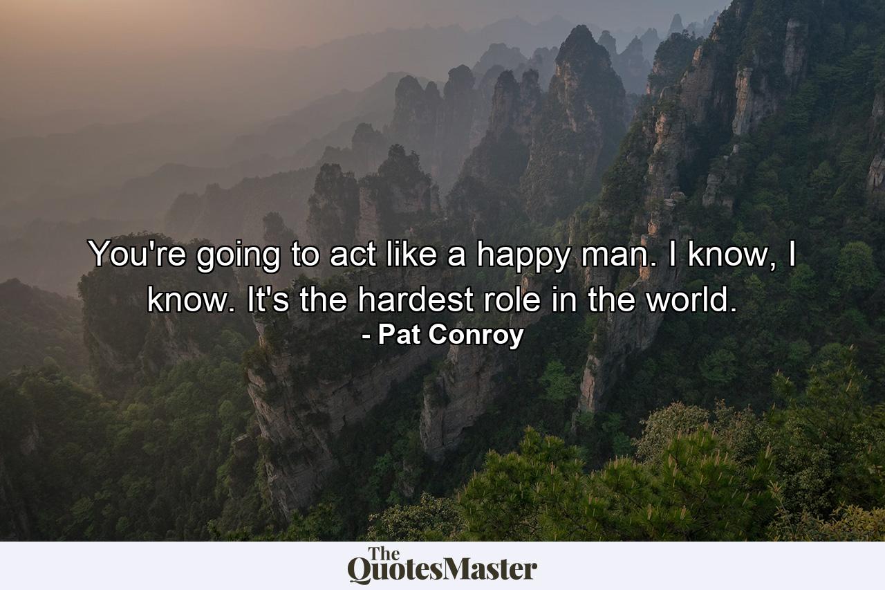 You're going to act like a happy man. I know, I know. It's the hardest role in the world. - Quote by Pat Conroy