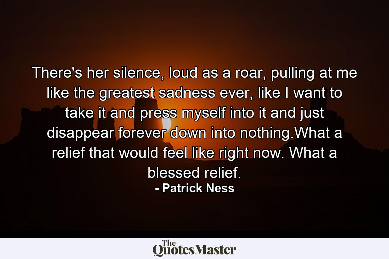 There's her silence, loud as a roar, pulling at me like the greatest sadness ever, like I want to take it and press myself into it and just disappear forever down into nothing.What a relief that would feel like right now. What a blessed relief. - Quote by Patrick Ness