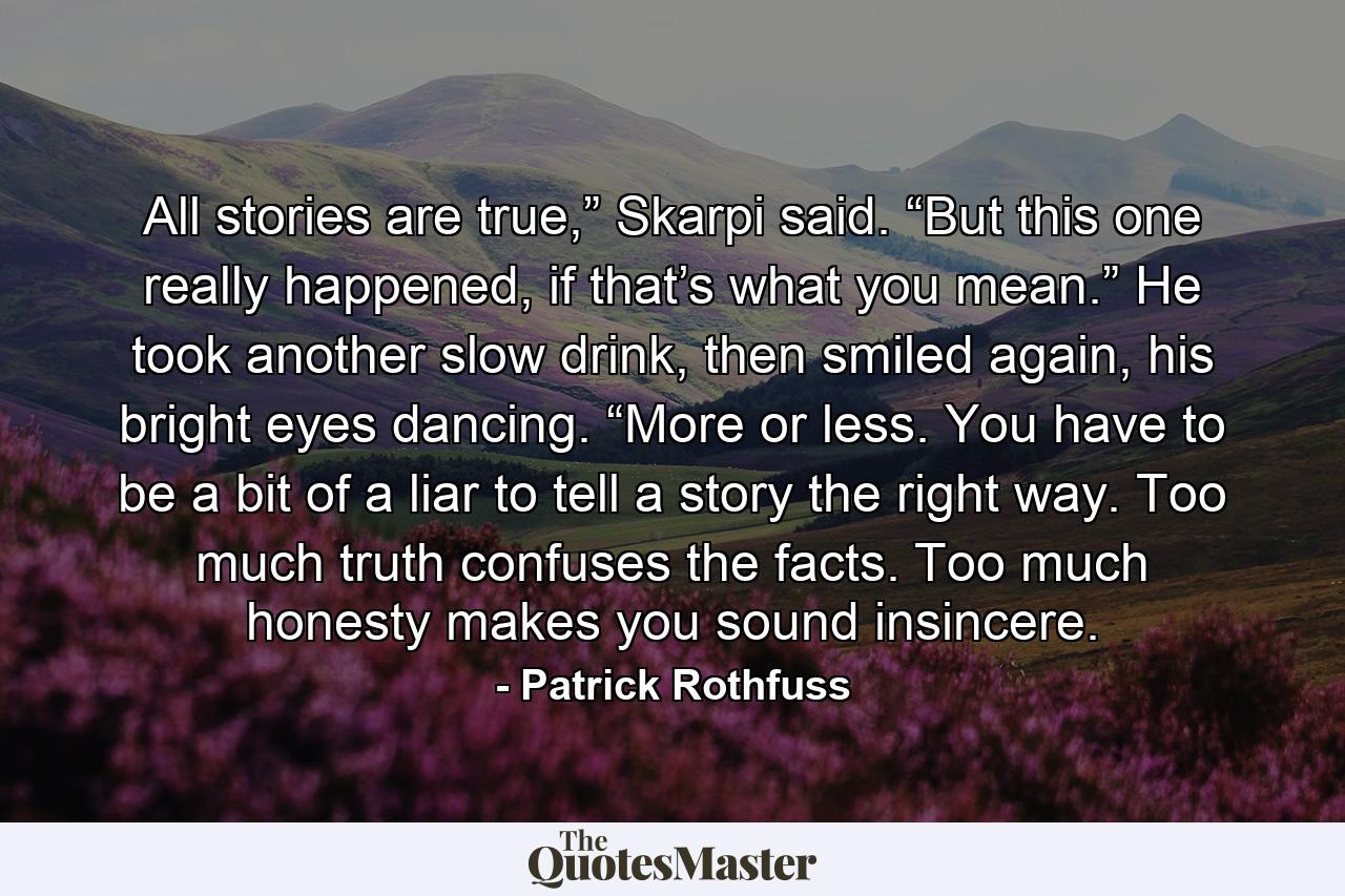 All stories are true,” Skarpi said. “But this one really happened, if that’s what you mean.” He took another slow drink, then smiled again, his bright eyes dancing. “More or less. You have to be a bit of a liar to tell a story the right way. Too much truth confuses the facts. Too much honesty makes you sound insincere. - Quote by Patrick Rothfuss