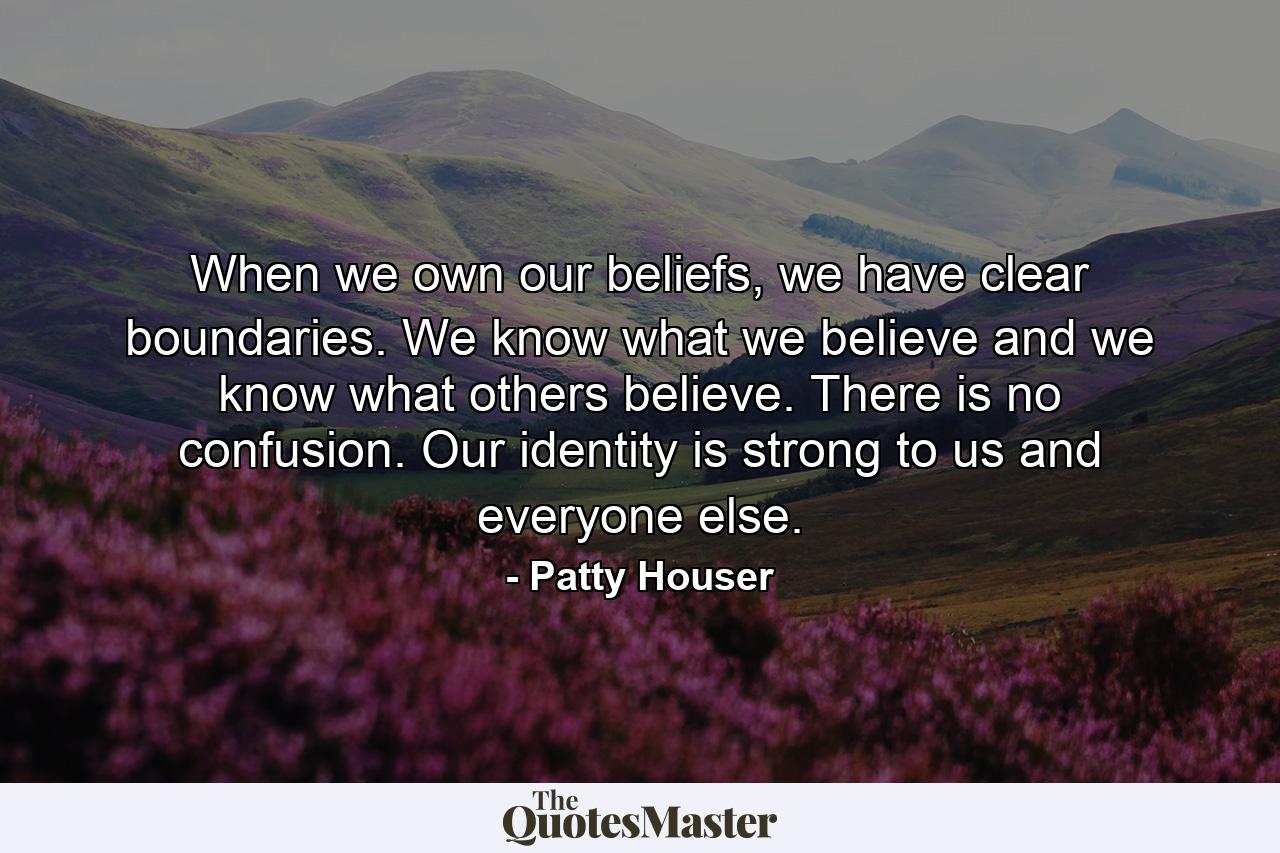 When we own our beliefs, we have clear boundaries. We know what we believe and we know what others believe. There is no confusion. Our identity is strong to us and everyone else. - Quote by Patty Houser