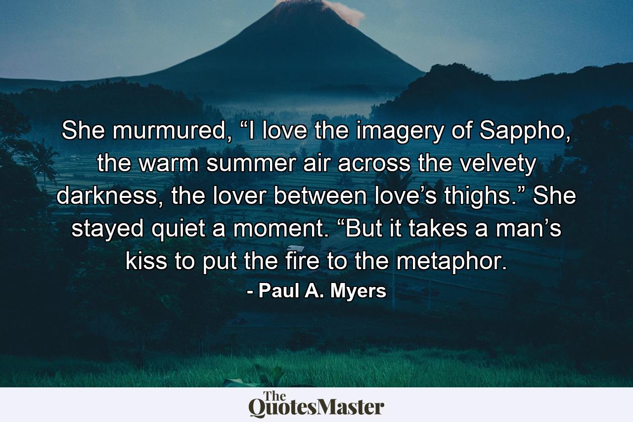 She murmured, “I love the imagery of Sappho, the warm summer air across the velvety darkness, the lover between love’s thighs.” She stayed quiet a moment. “But it takes a man’s kiss to put the fire to the metaphor. - Quote by Paul A. Myers