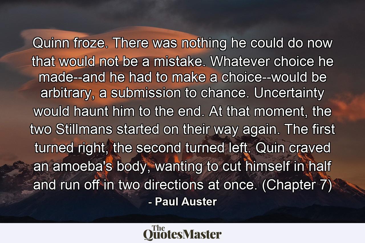 Quinn froze. There was nothing he could do now that would not be a mistake. Whatever choice he made--and he had to make a choice--would be arbitrary, a submission to chance. Uncertainty would haunt him to the end. At that moment, the two Stillmans started on their way again. The first turned right, the second turned left. Quin craved an amoeba's body, wanting to cut himself in half and run off in two directions at once. (Chapter 7) - Quote by Paul Auster