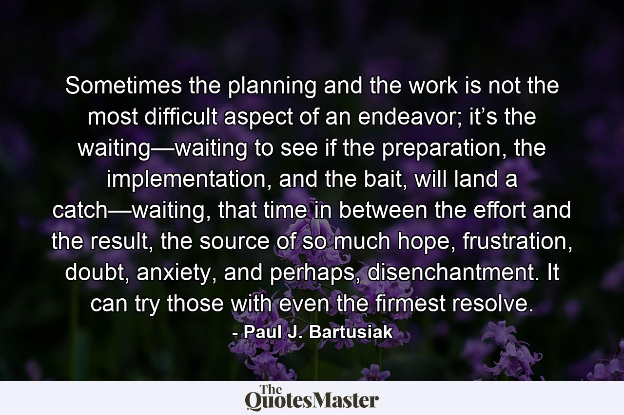 Sometimes the planning and the work is not the most difficult aspect of an endeavor; it’s the waiting—waiting to see if the preparation, the implementation, and the bait, will land a catch—waiting, that time in between the effort and the result, the source of so much hope, frustration, doubt, anxiety, and perhaps, disenchantment. It can try those with even the firmest resolve. - Quote by Paul J. Bartusiak