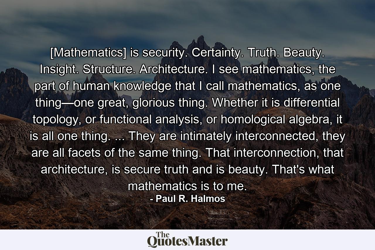 [Mathematics] is security. Certainty. Truth. Beauty. Insight. Structure. Architecture. I see mathematics, the part of human knowledge that I call mathematics, as one thing—one great, glorious thing. Whether it is differential topology, or functional analysis, or homological algebra, it is all one thing. ... They are intimately interconnected, they are all facets of the same thing. That interconnection, that architecture, is secure truth and is beauty. That's what mathematics is to me. - Quote by Paul R. Halmos