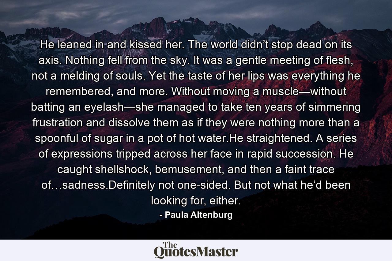 He leaned in and kissed her. The world didn’t stop dead on its axis. Nothing fell from the sky. It was a gentle meeting of flesh, not a melding of souls. Yet the taste of her lips was everything he remembered, and more. Without moving a muscle—without batting an eyelash—she managed to take ten years of simmering frustration and dissolve them as if they were nothing more than a spoonful of sugar in a pot of hot water.He straightened. A series of expressions tripped across her face in rapid succession. He caught shellshock, bemusement, and then a faint trace of…sadness.Definitely not one-sided. But not what he’d been looking for, either. - Quote by Paula Altenburg