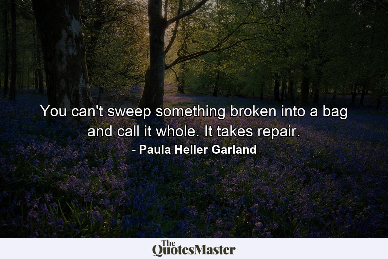 You can't sweep something broken into a bag and call it whole. It takes repair. - Quote by Paula Heller Garland