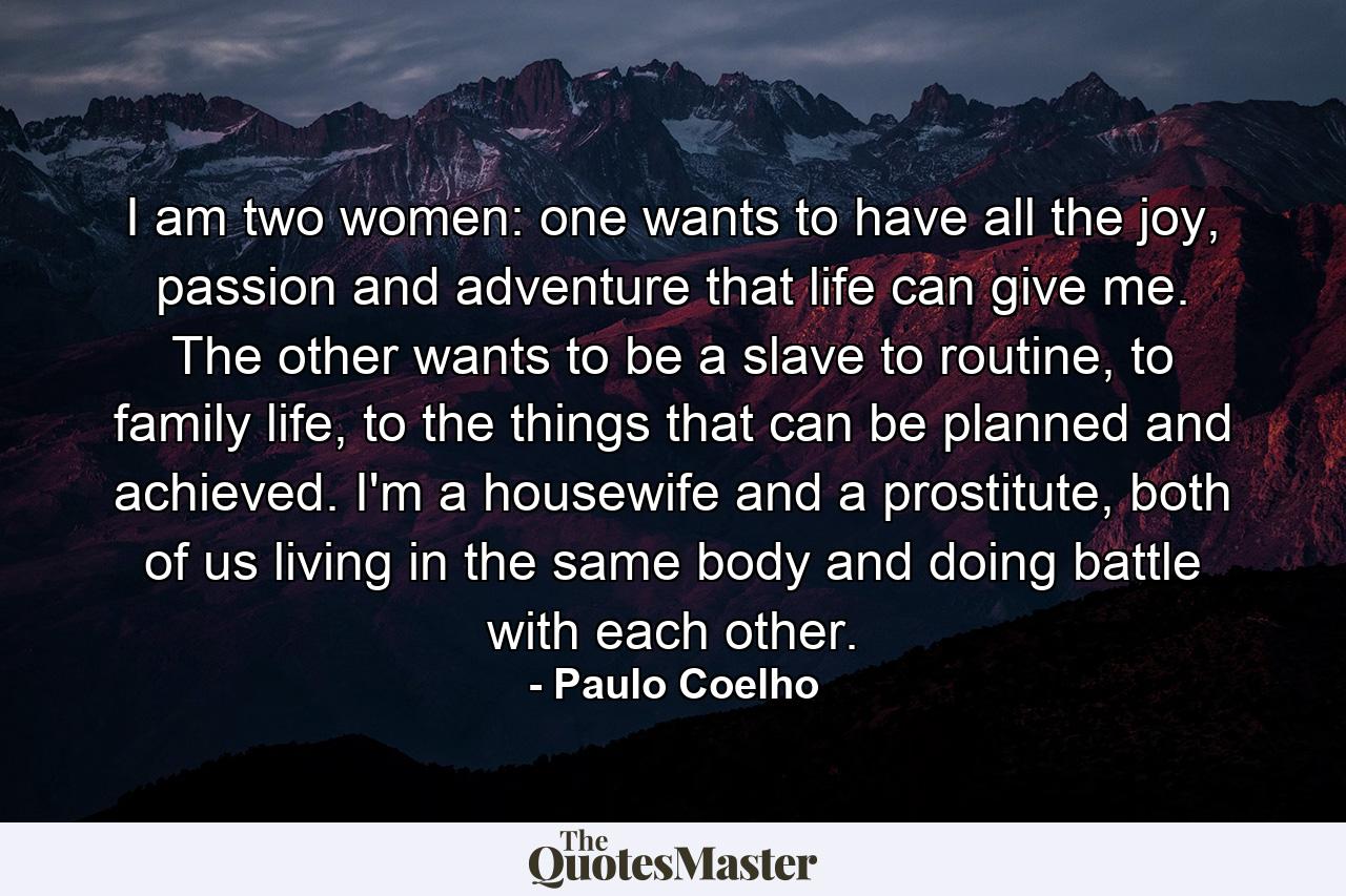 I am two women: one wants to have all the joy, passion and adventure that life can give me. The other wants to be a slave to routine, to family life, to the things that can be planned and achieved. I'm a housewife and a prostitute, both of us living in the same body and doing battle with each other. - Quote by Paulo Coelho