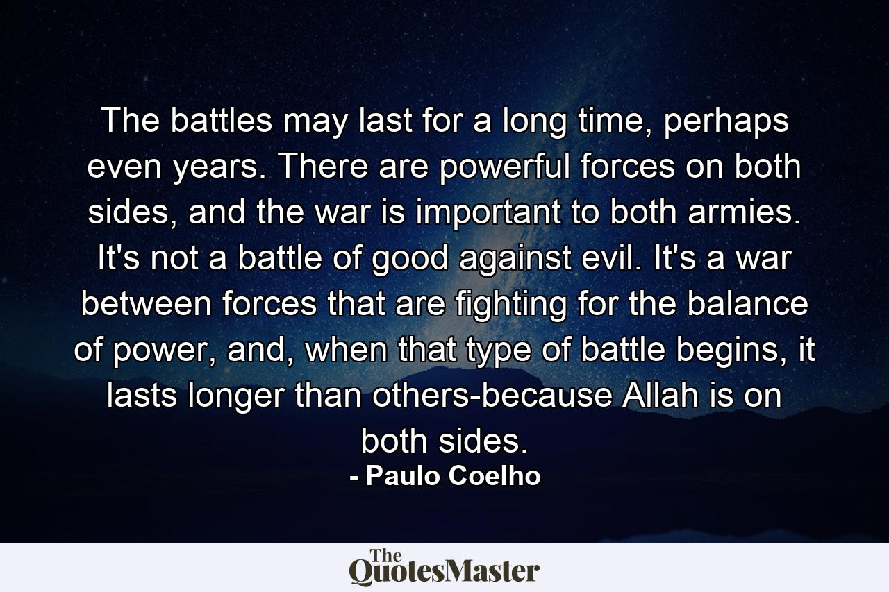 The battles may last for a long time, perhaps even years. There are powerful forces on both sides, and the war is important to both armies. It's not a battle of good against evil. It's a war between forces that are fighting for the balance of power, and, when that type of battle begins, it lasts longer than others-because Allah is on both sides. - Quote by Paulo Coelho