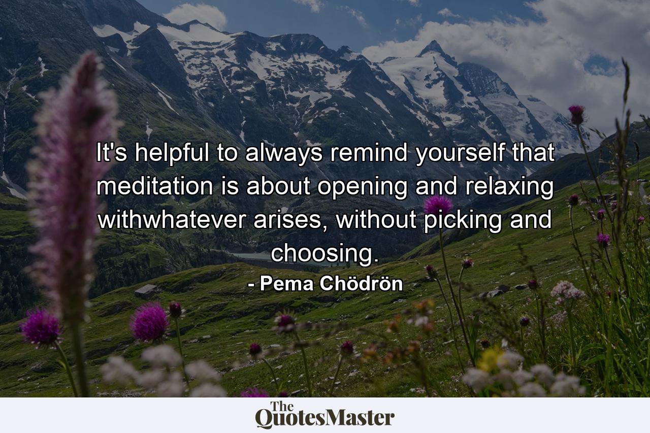 It's helpful to always remind yourself that meditation is about opening and relaxing withwhatever arises, without picking and choosing. - Quote by Pema Chödrön