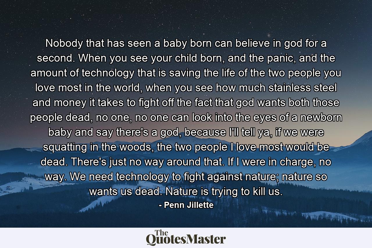 Nobody that has seen a baby born can believe in god for a second. When you see your child born, and the panic, and the amount of technology that is saving the life of the two people you love most in the world, when you see how much stainless steel and money it takes to fight off the fact that god wants both those people dead, no one, no one can look into the eyes of a newborn baby and say there's a god, because I'll tell ya, if we were squatting in the woods, the two people I love most would be dead. There's just no way around that. If I were in charge, no way. We need technology to fight against nature; nature so wants us dead. Nature is trying to kill us. - Quote by Penn Jillette