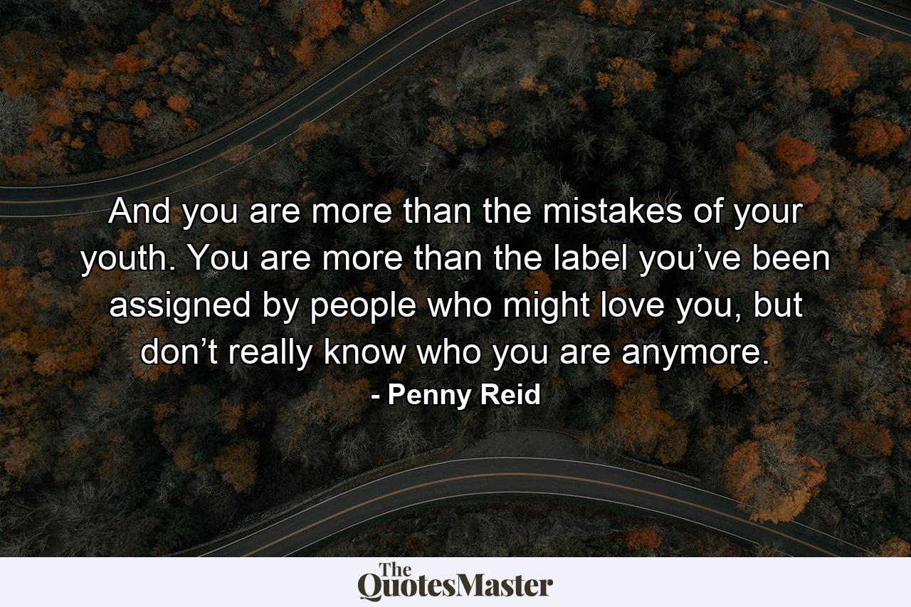 And you are more than the mistakes of your youth. You are more than the label you’ve been assigned by people who might love you, but don’t really know who you are anymore. - Quote by Penny Reid