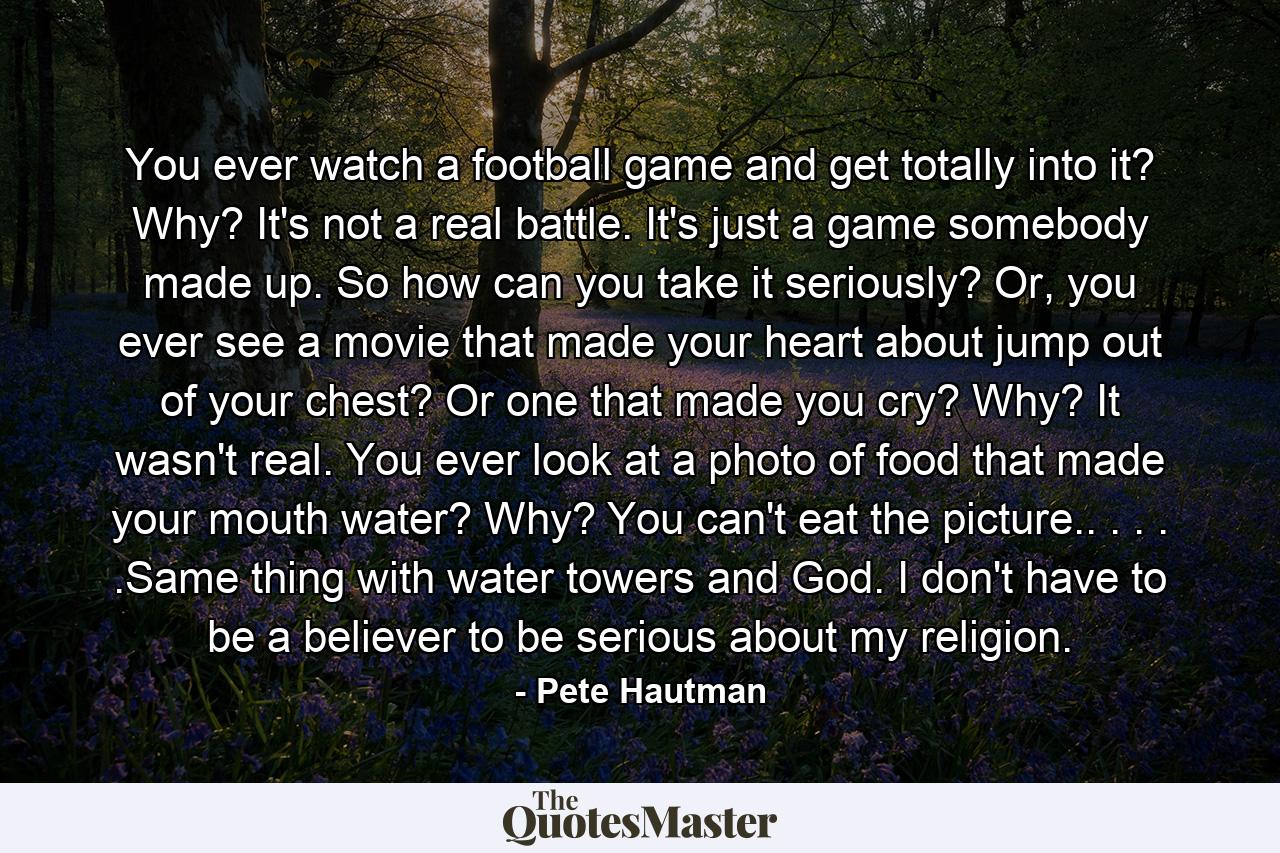 You ever watch a football game and get totally into it? Why? It's not a real battle. It's just a game somebody made up. So how can you take it seriously? Or, you ever see a movie that made your heart about jump out of your chest? Or one that made you cry? Why? It wasn't real. You ever look at a photo of food that made your mouth water? Why? You can't eat the picture.. . . . .Same thing with water towers and God. I don't have to be a believer to be serious about my religion. - Quote by Pete Hautman