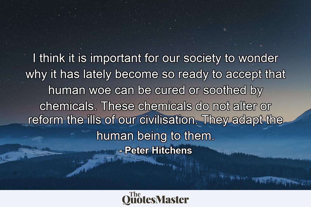 I think it is important for our society to wonder why it has lately become so ready to accept that human woe can be cured or soothed by chemicals. These chemicals do not alter or reform the ills of our civilisation. They adapt the human being to them. - Quote by Peter Hitchens