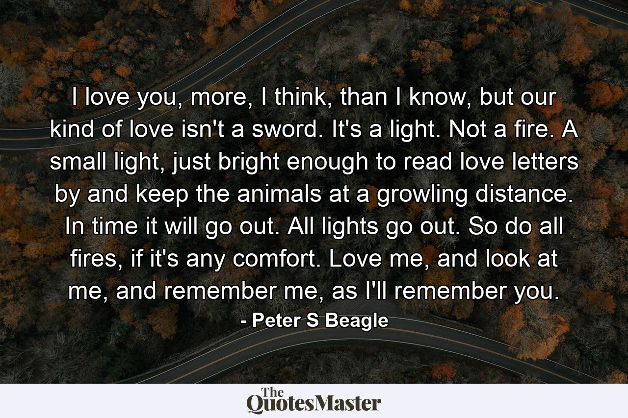 I love you, more, I think, than I know, but our kind of love isn't a sword. It's a light. Not a fire. A small light, just bright enough to read love letters by and keep the animals at a growling distance. In time it will go out. All lights go out. So do all fires, if it's any comfort. Love me, and look at me, and remember me, as I'll remember you. - Quote by Peter S Beagle