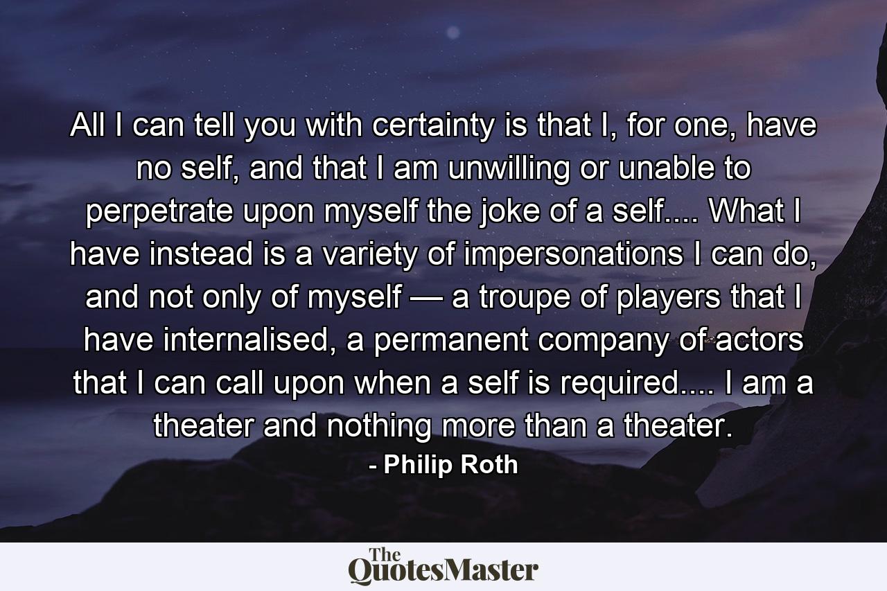 All I can tell you with certainty is that I, for one, have no self, and that I am unwilling or unable to perpetrate upon myself the joke of a self.... What I have instead is a variety of impersonations I can do, and not only of myself — a troupe of players that I have internalised, a permanent company of actors that I can call upon when a self is required.... I am a theater and nothing more than a theater. - Quote by Philip Roth