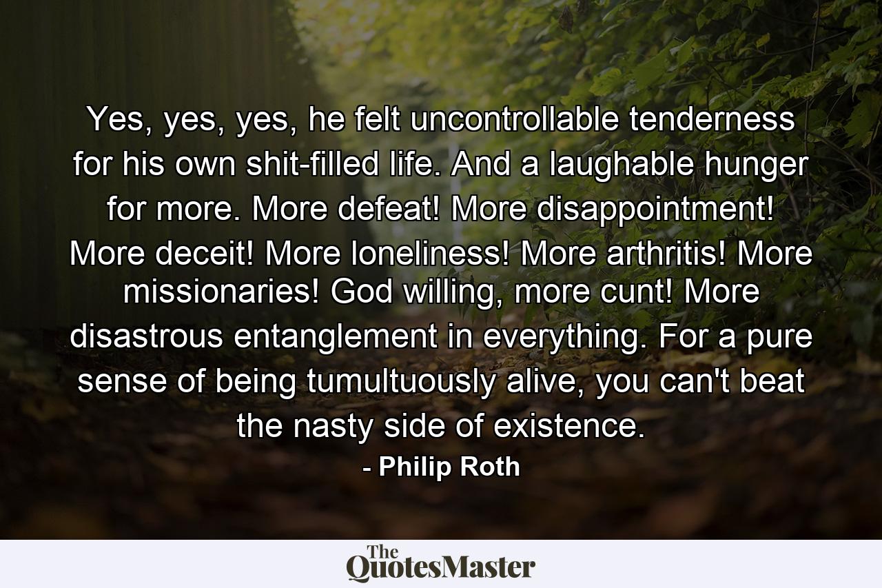 Yes, yes, yes, he felt uncontrollable tenderness for his own shit-filled life. And a laughable hunger for more. More defeat! More disappointment! More deceit! More loneliness! More arthritis! More missionaries! God willing, more cunt! More disastrous entanglement in everything. For a pure sense of being tumultuously alive, you can't beat the nasty side of existence. - Quote by Philip Roth