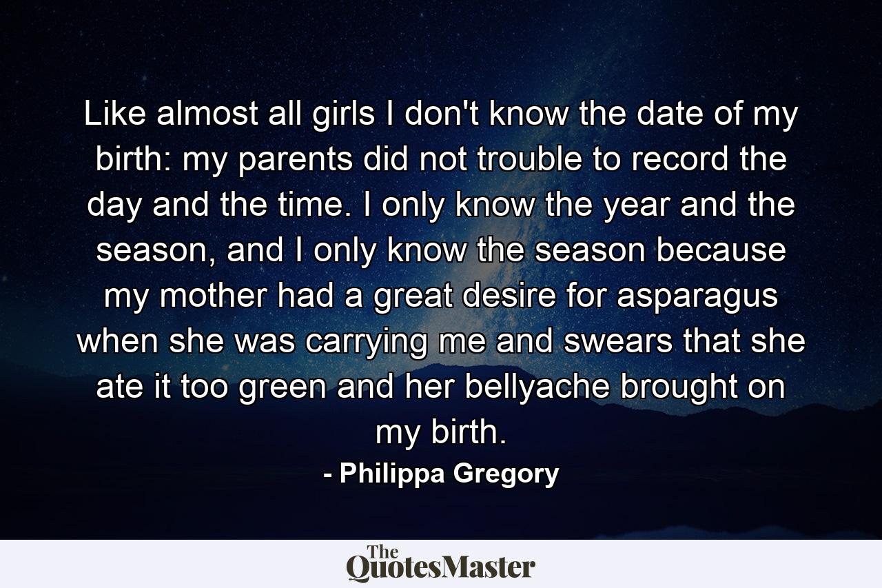 Like almost all girls I don't know the date of my birth: my parents did not trouble to record the day and the time. I only know the year and the season, and I only know the season because my mother had a great desire for asparagus when she was carrying me and swears that she ate it too green and her bellyache brought on my birth. - Quote by Philippa Gregory