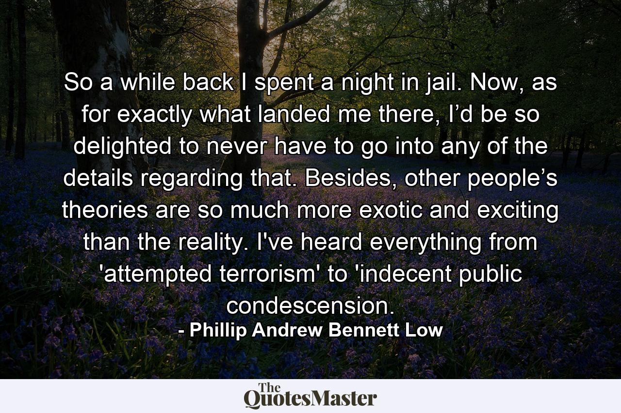 So a while back I spent a night in jail. Now, as for exactly what landed me there, I’d be so delighted to never have to go into any of the details regarding that. Besides, other people’s theories are so much more exotic and exciting than the reality. I've heard everything from 'attempted terrorism' to 'indecent public condescension. - Quote by Phillip Andrew Bennett Low