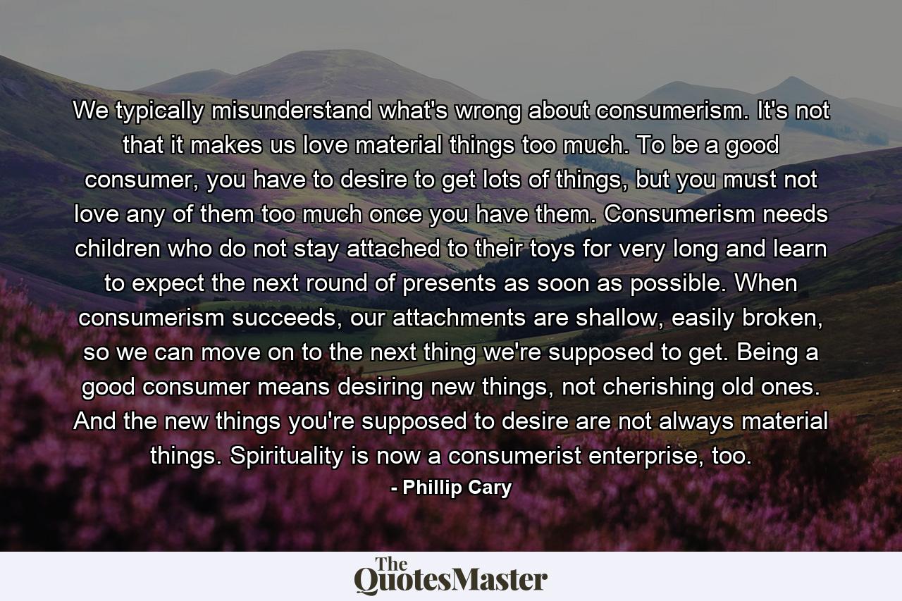 We typically misunderstand what's wrong about consumerism. It's not that it makes us love material things too much. To be a good consumer, you have to desire to get lots of things, but you must not love any of them too much once you have them. Consumerism needs children who do not stay attached to their toys for very long and learn to expect the next round of presents as soon as possible. When consumerism succeeds, our attachments are shallow, easily broken, so we can move on to the next thing we're supposed to get. Being a good consumer means desiring new things, not cherishing old ones. And the new things you're supposed to desire are not always material things. Spirituality is now a consumerist enterprise, too. - Quote by Phillip Cary