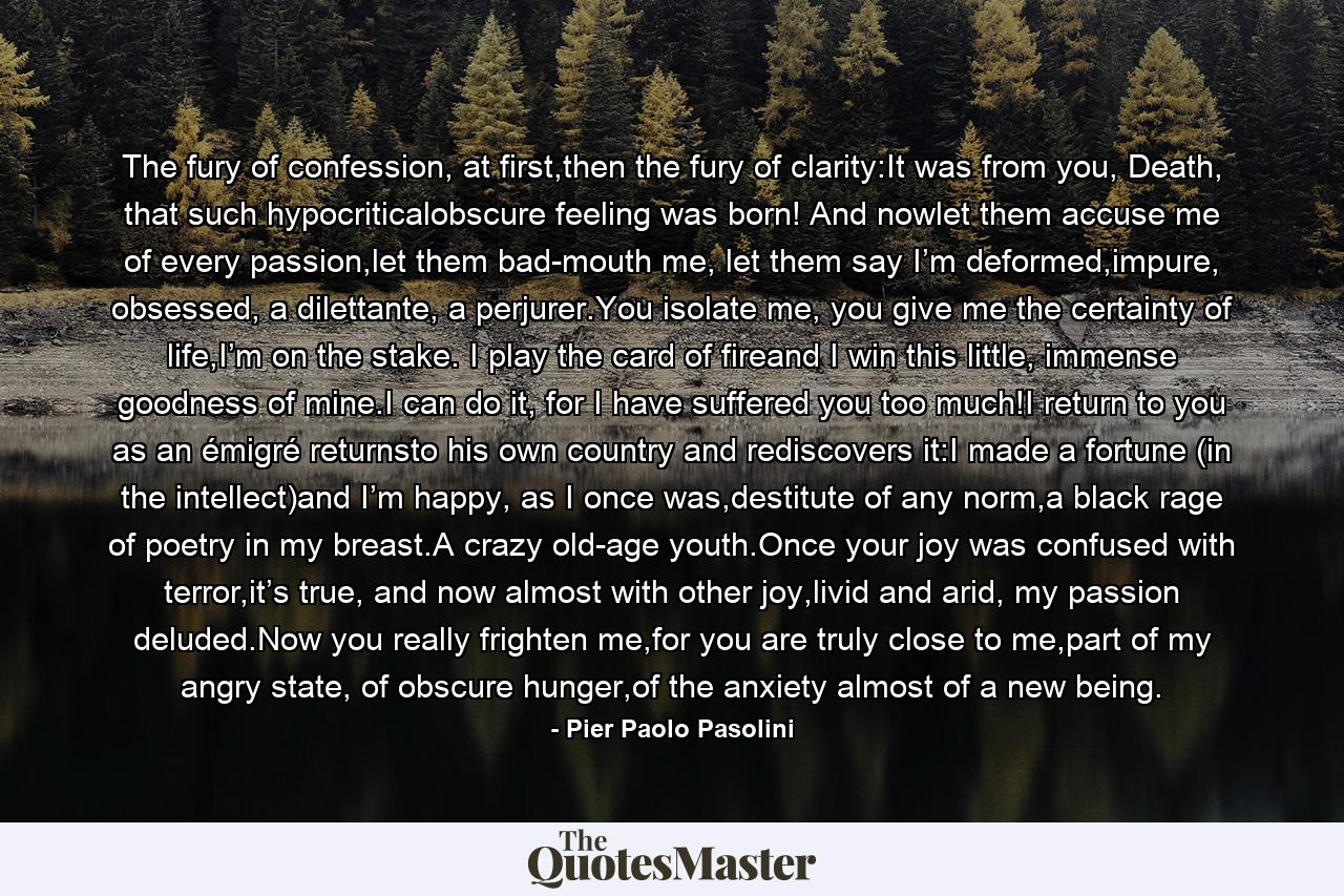 The fury of confession, at first,then the fury of clarity:It was from you, Death, that such hypocriticalobscure feeling was born! And nowlet them accuse me of every passion,let them bad-mouth me, let them say I’m deformed,impure, obsessed, a dilettante, a perjurer.You isolate me, you give me the certainty of life,I’m on the stake. I play the card of fireand I win this little, immense goodness of mine.I can do it, for I have suffered you too much!I return to you as an émigré returnsto his own country and rediscovers it:I made a fortune (in the intellect)and I’m happy, as I once was,destitute of any norm,a black rage of poetry in my breast.A crazy old-age youth.Once your joy was confused with terror,it’s true, and now almost with other joy,livid and arid, my passion deluded.Now you really frighten me,for you are truly close to me,part of my angry state, of obscure hunger,of the anxiety almost of a new being. - Quote by Pier Paolo Pasolini