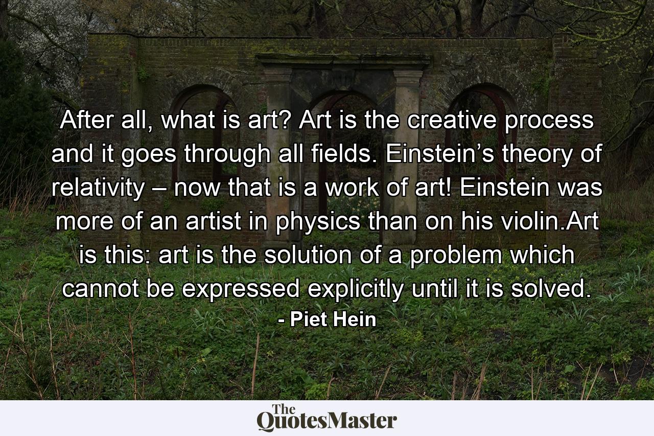 After all, what is art? Art is the creative process and it goes through all fields. Einstein’s theory of relativity – now that is a work of art! Einstein was more of an artist in physics than on his violin.Art is this: art is the solution of a problem which cannot be expressed explicitly until it is solved. - Quote by Piet Hein