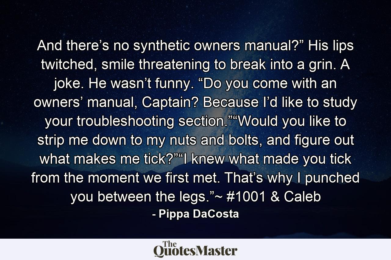 And there’s no synthetic owners manual?” His lips twitched, smile threatening to break into a grin. A joke. He wasn’t funny. “Do you come with an owners’ manual, Captain? Because I’d like to study your troubleshooting section.”“Would you like to strip me down to my nuts and bolts, and figure out what makes me tick?”“I knew what made you tick from the moment we first met. That’s why I punched you between the legs.”~ #1001 & Caleb - Quote by Pippa DaCosta