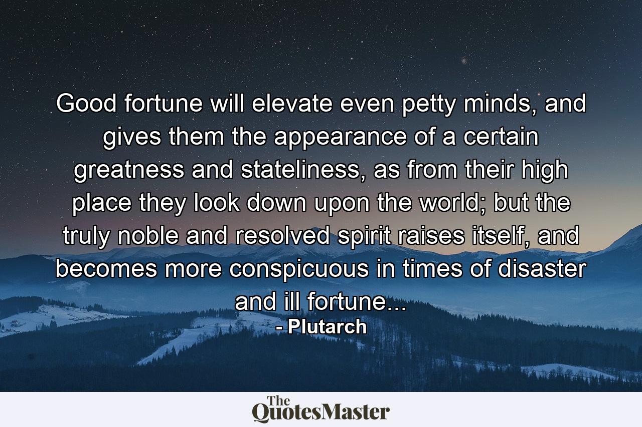 Good fortune will elevate even petty minds, and gives them the appearance of a certain greatness and stateliness, as from their high place they look down upon the world; but the truly noble and resolved spirit raises itself, and becomes more conspicuous in times of disaster and ill fortune... - Quote by Plutarch