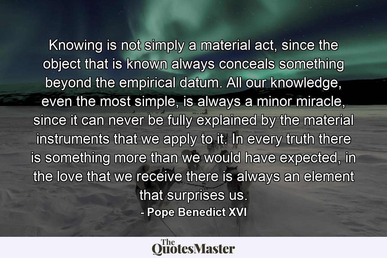 Knowing is not simply a material act, since the object that is known always conceals something beyond the empirical datum. All our knowledge, even the most simple, is always a minor miracle, since it can never be fully explained by the material instruments that we apply to it. In every truth there is something more than we would have expected, in the love that we receive there is always an element that surprises us. - Quote by Pope Benedict XVI