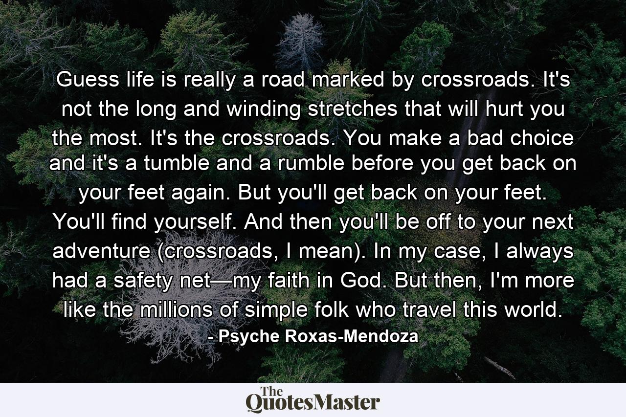 Guess life is really a road marked by crossroads. It's not the long and winding stretches that will hurt you the most. It's the crossroads. You make a bad choice and it's a tumble and a rumble before you get back on your feet again. But you'll get back on your feet. You'll find yourself. And then you'll be off to your next adventure (crossroads, I mean). In my case, I always had a safety net—my faith in God. But then, I'm more like the millions of simple folk who travel this world. - Quote by Psyche Roxas-Mendoza