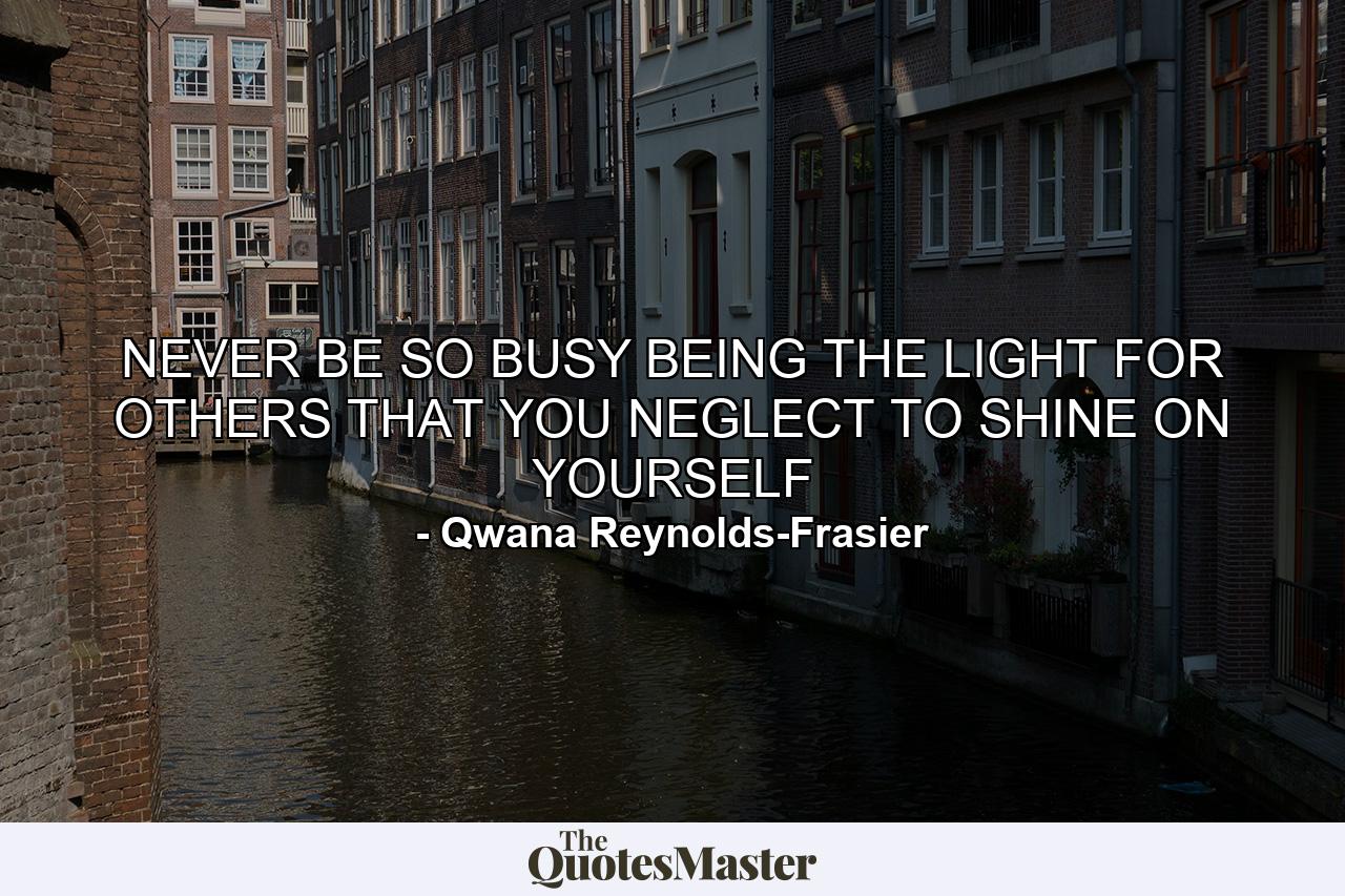 NEVER BE SO BUSY BEING THE LIGHT FOR OTHERS THAT YOU NEGLECT TO SHINE ON YOURSELF - Quote by Qwana Reynolds-Frasier