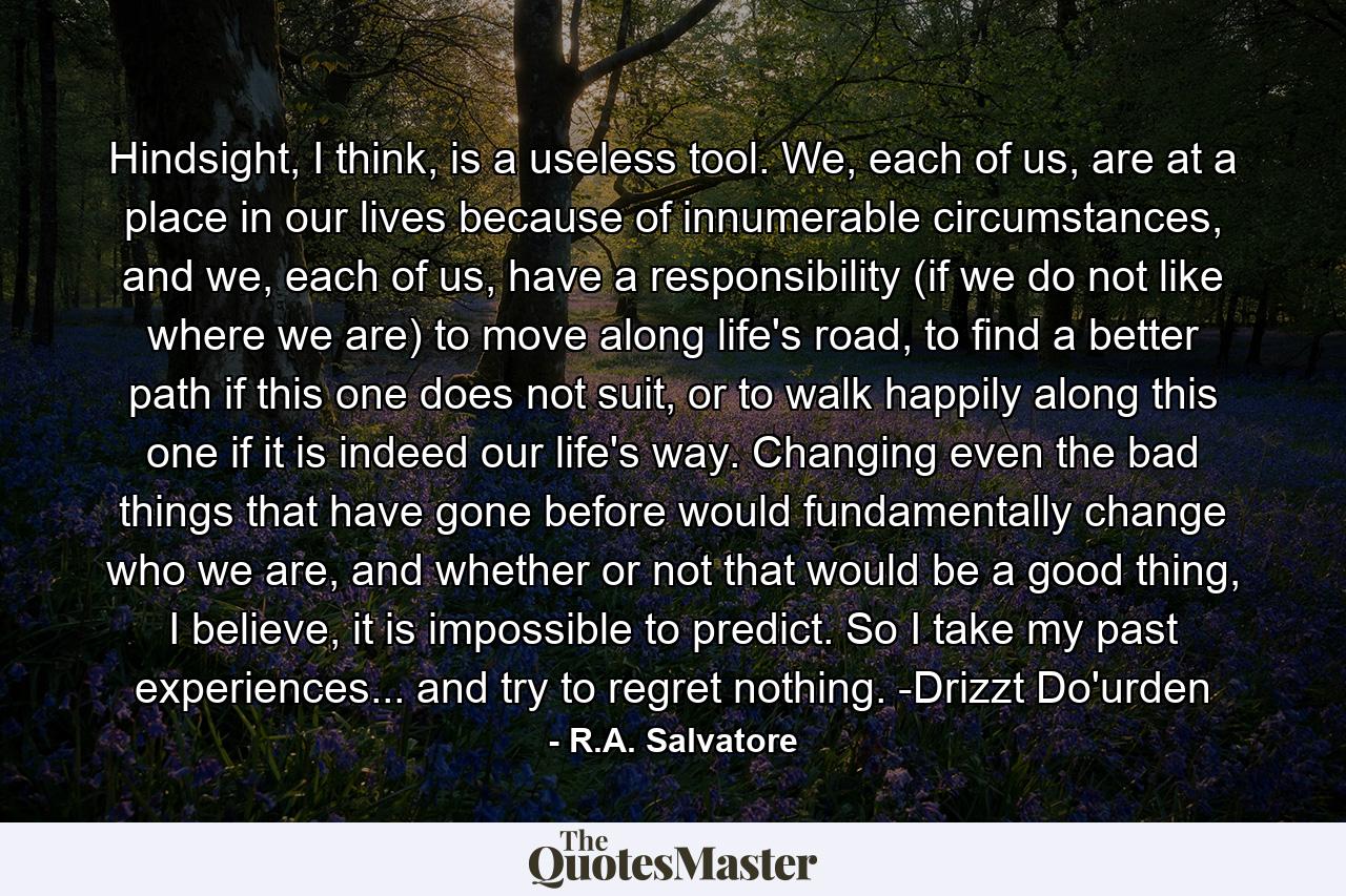 Hindsight, I think, is a useless tool. We, each of us, are at a place in our lives because of innumerable circumstances, and we, each of us, have a responsibility (if we do not like where we are) to move along life's road, to find a better path if this one does not suit, or to walk happily along this one if it is indeed our life's way. Changing even the bad things that have gone before would fundamentally change who we are, and whether or not that would be a good thing, I believe, it is impossible to predict. So I take my past experiences... and try to regret nothing. -Drizzt Do'urden - Quote by R.A. Salvatore