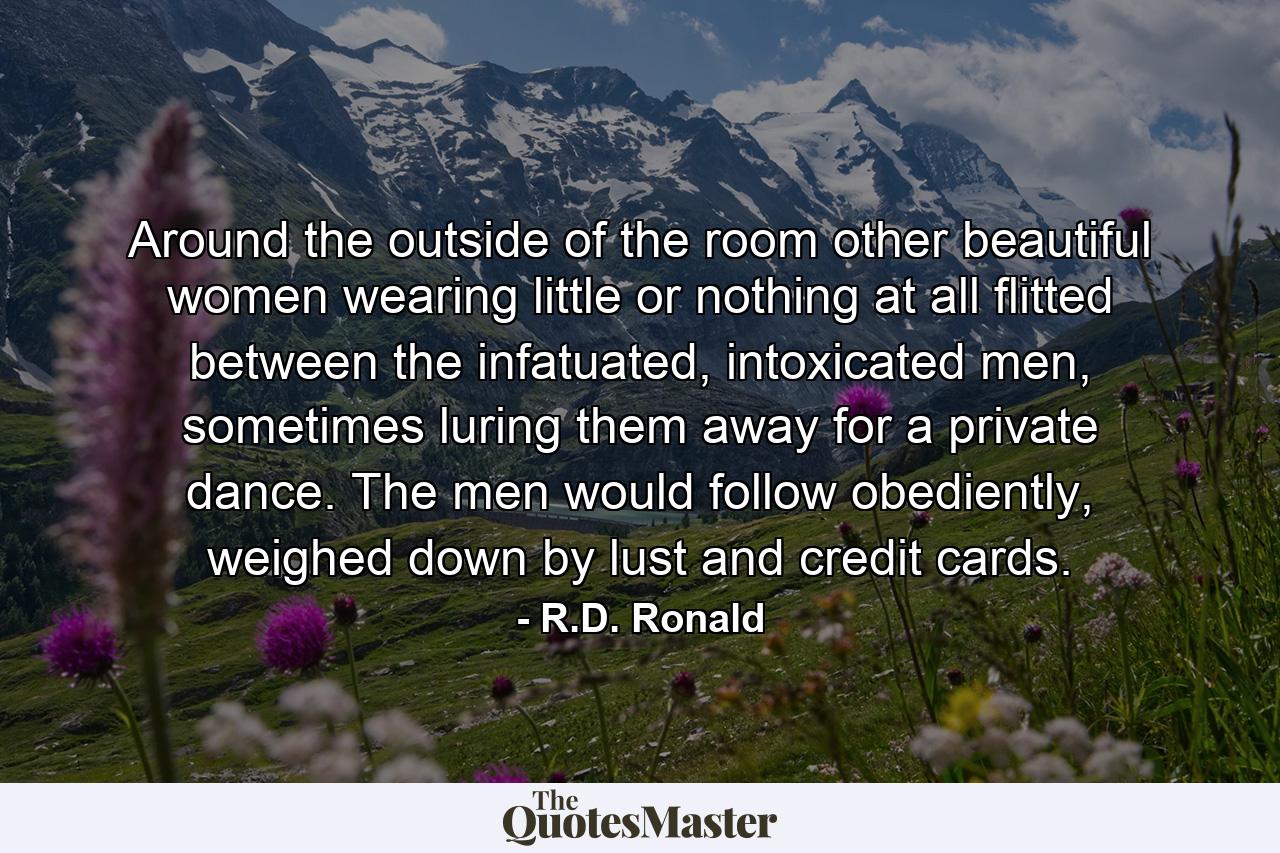 Around the outside of the room other beautiful women wearing little or nothing at all flitted between the infatuated, intoxicated men, sometimes luring them away for a private dance. The men would follow obediently, weighed down by lust and credit cards. - Quote by R.D. Ronald