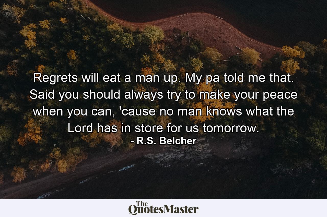 Regrets will eat a man up. My pa told me that. Said you should always try to make your peace when you can, 'cause no man knows what the Lord has in store for us tomorrow. - Quote by R.S. Belcher