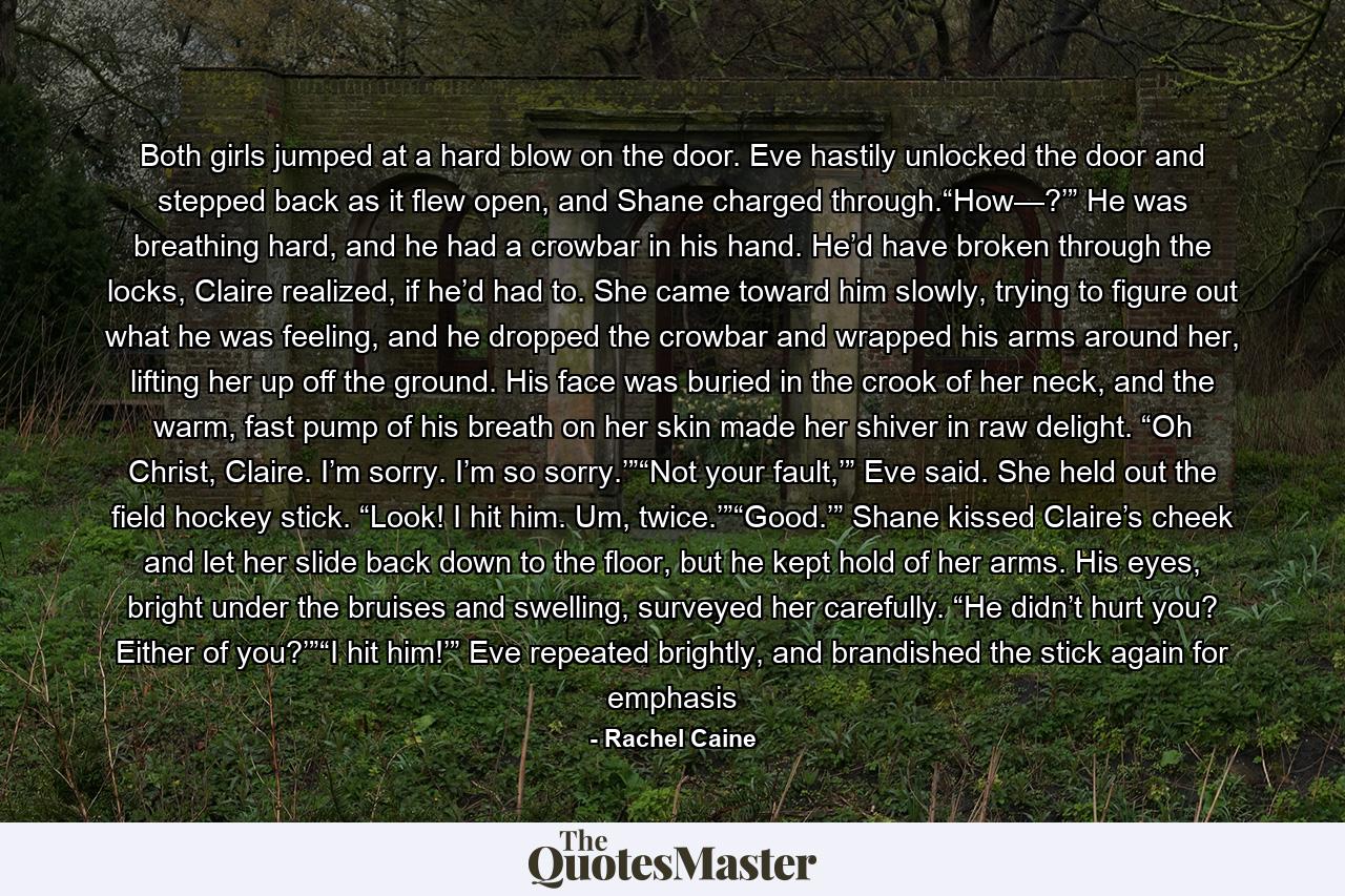 Both girls jumped at a hard blow on the door. Eve hastily unlocked the door and stepped back as it flew open, and Shane charged through.“How—?’” He was breathing hard, and he had a crowbar in his hand. He’d have broken through the locks, Claire realized, if he’d had to. She came toward him slowly, trying to figure out what he was feeling, and he dropped the crowbar and wrapped his arms around her, lifting her up off the ground. His face was buried in the crook of her neck, and the warm, fast pump of his breath on her skin made her shiver in raw delight. “Oh Christ, Claire. I’m sorry. I’m so sorry.’”“Not your fault,’” Eve said. She held out the field hockey stick. “Look! I hit him. Um, twice.’”“Good.’” Shane kissed Claire’s cheek and let her slide back down to the floor, but he kept hold of her arms. His eyes, bright under the bruises and swelling, surveyed her carefully. “He didn’t hurt you? Either of you?’”“I hit him!’” Eve repeated brightly, and brandished the stick again for emphasis - Quote by Rachel Caine