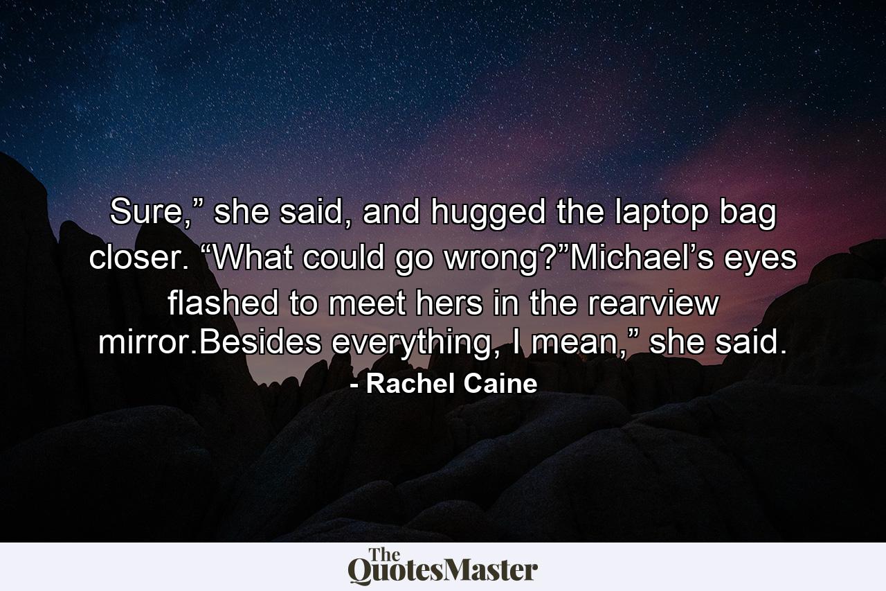 Sure,” she said, and hugged the laptop bag closer. “What could go wrong?”Michael’s eyes flashed to meet hers in the rearview mirror.Besides everything, I mean,” she said. - Quote by Rachel Caine