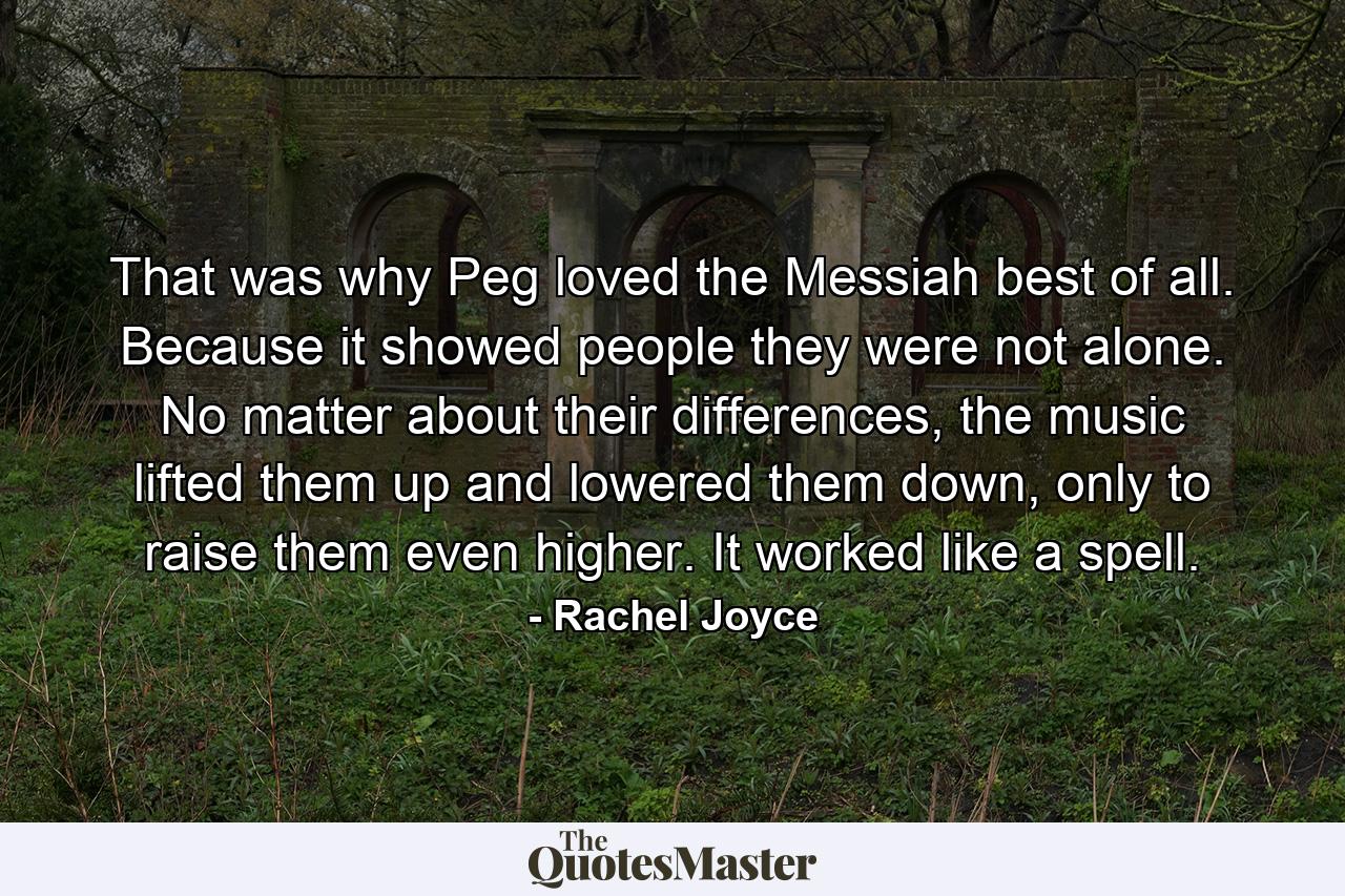 That was why Peg loved the Messiah best of all. Because it showed people they were not alone. No matter about their differences, the music lifted them up and lowered them down, only to raise them even higher. It worked like a spell. - Quote by Rachel Joyce