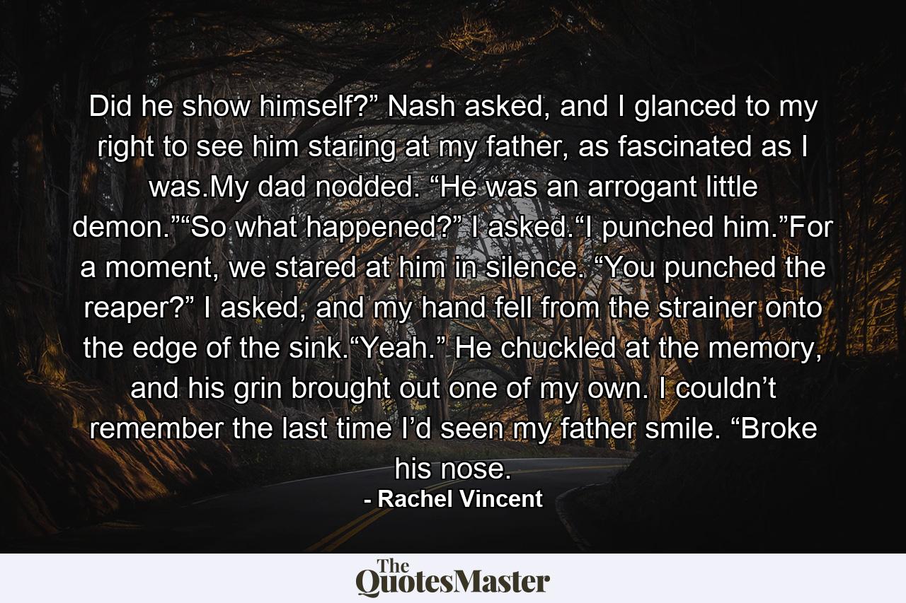 Did he show himself?” Nash asked, and I glanced to my right to see him staring at my father, as fascinated as I was.My dad nodded. “He was an arrogant little demon.”“So what happened?” I asked.“I punched him.”For a moment, we stared at him in silence. “You punched the reaper?” I asked, and my hand fell from the strainer onto the edge of the sink.“Yeah.” He chuckled at the memory, and his grin brought out one of my own. I couldn’t remember the last time I’d seen my father smile. “Broke his nose. - Quote by Rachel Vincent